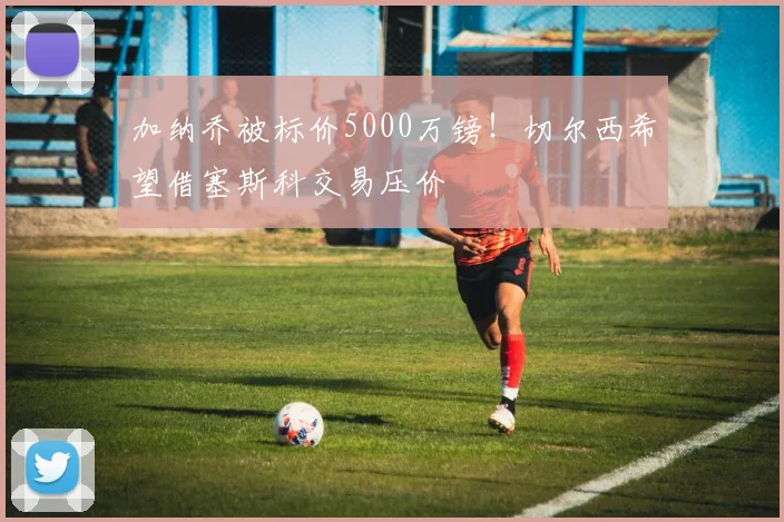加纳乔被标价5000万镑！切尔西希望借塞斯科交易压价